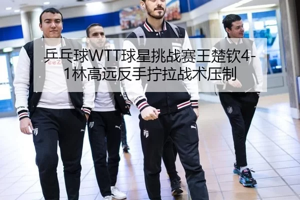 乒乓球WTT球星挑战赛王楚钦4-1林高远反手拧拉战术压制